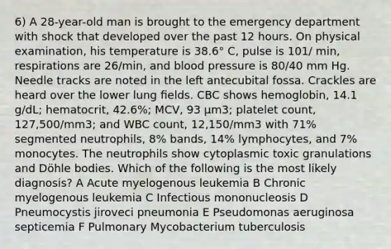 6) A 28-year-old man is brought to the emergency department with shock that developed over the past 12 hours. On physical examination, his temperature is 38.6° C, pulse is 101/ min, respirations are 26/min, and blood pressure is 80/40 mm Hg. Needle tracks are noted in the left antecubital fossa. Crackles are heard over the lower lung ﬁelds. CBC shows hemoglobin, 14.1 g/dL; hematocrit, 42.6%; MCV, 93 µm3; platelet count, 127,500/mm3; and WBC count, 12,150/mm3 with 71% segmented neutrophils, 8% bands, 14% lymphocytes, and 7% monocytes. The neutrophils show cytoplasmic toxic granulations and Döhle bodies. Which of the following is the most likely diagnosis? A Acute myelogenous leukemia B Chronic myelogenous leukemia C Infectious mononucleosis D Pneumocystis jiroveci pneumonia E Pseudomonas aeruginosa septicemia F Pulmonary Mycobacterium tuberculosis