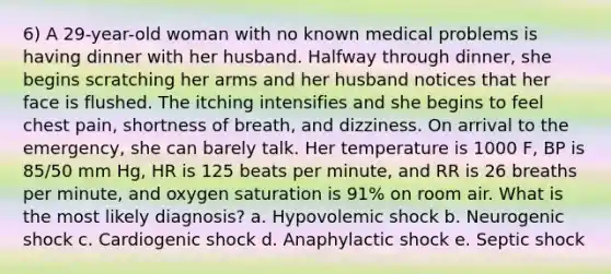 6) A 29-year-old woman with no known medical problems is having dinner with her husband. Halfway through dinner, she begins scratching her arms and her husband notices that her face is flushed. The itching intensifies and she begins to feel chest pain, shortness of breath, and dizziness. On arrival to the emergency, she can barely talk. Her temperature is 1000 F, BP is 85/50 mm Hg, HR is 125 beats per minute, and RR is 26 breaths per minute, and oxygen saturation is 91% on room air. What is the most likely diagnosis? a. Hypovolemic shock b. Neurogenic shock c. Cardiogenic shock d. Anaphylactic shock e. Septic shock