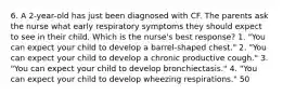 6. A 2-year-old has just been diagnosed with CF. The parents ask the nurse what early respiratory symptoms they should expect to see in their child. Which is the nurse's best response? 1. "You can expect your child to develop a barrel-shaped chest." 2. "You can expect your child to develop a chronic productive cough." 3. "You can expect your child to develop bronchiectasis." 4. "You can expect your child to develop wheezing respirations." 50