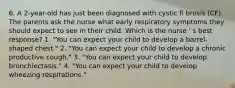 6. A 2-year-old has just been diagnosed with cystic fi brosis (CF). The parents ask the nurse what early respiratory symptoms they should expect to see in their child. Which is the nurse ' s best response? 1. "You can expect your child to develop a barrel-shaped chest." 2. "You can expect your child to develop a chronic productive cough." 3. "You can expect your child to develop bronchiectasis." 4. "You can expect your child to develop wheezing respirations."