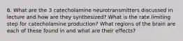 6. What are the 3 catecholamine neurotransmitters discussed in lecture and how are they synthesized? What is the rate limiting step for catecholamine production? What regions of the brain are each of these found in and what are their effects?