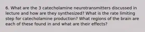 6. What are the 3 catecholamine neurotransmitters discussed in lecture and how are they synthesized? What is the rate limiting step for catecholamine production? What regions of the brain are each of these found in and what are their effects?