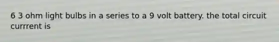 6 3 ohm light bulbs in a series to a 9 volt battery. the total circuit currrent is