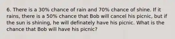 6. There is a 30% chance of rain and 70% chance of shine. If it rains, there is a 50% chance that Bob will cancel his picnic, but if the sun is shining, he will definately have his picnic. What is the chance that Bob will have his picnic?