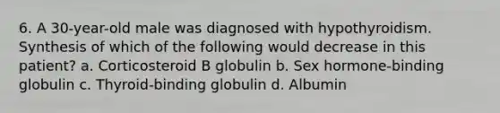 6. A 30-year-old male was diagnosed with hypothyroidism. Synthesis of which of the following would decrease in this patient? a. Corticosteroid B globulin b. Sex hormone-binding globulin c. Thyroid-binding globulin d. Albumin