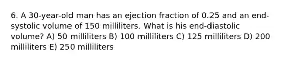 6. A 30-year-old man has an ejection fraction of 0.25 and an end-systolic volume of 150 milliliters. What is his end-diastolic volume? A) 50 milliliters B) 100 milliliters C) 125 milliliters D) 200 milliliters E) 250 milliliters