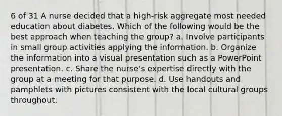 6 of 31 A nurse decided that a high-risk aggregate most needed education about diabetes. Which of the following would be the best approach when teaching the group? a. Involve participants in small group activities applying the information. b. Organize the information into a visual presentation such as a PowerPoint presentation. c. Share the nurse's expertise directly with the group at a meeting for that purpose. d. Use handouts and pamphlets with pictures consistent with the local cultural groups throughout.