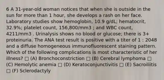 6 A 31-year-old woman notices that when she is outside in the sun for more than 1 hour, she develops a rash on her face. Laboratory studies show hemoglobin, 10.9 g/dL; hematocrit, 32.9%; platelet count, 156,800/mm3 ; and WBC count, 4211/mm3 . Urinalysis shows no blood or glucose; there is 3+ proteinuria. The ANA test result is positive with a titer of 1 : 2048 and a diffuse homogeneous immunofluorescent staining pattern. Which of the following complications is most characteristic of her illness? □ (A) Bronchoconstriction □ (B) Cerebral lymphoma □ (C) Hemolytic anemia □ (D) Keratoconjunctivitis □ (E) Sacroiliitis □ (F) Sclerodactyly