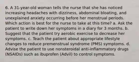 6. A 31-year-old woman tells the nurse that she has noticed increasing headaches with dizziness, abdominal bloating, and unexplained anxiety occurring before her menstrual periods. Which action is best for the nurse to take at this time? a. Ask the patient to write down her symptoms in a diary for 3 months. b. Suggest that the patient try aerobic exercise to decrease her symptoms. c. Teach the patient about appropriate lifestyle changes to reduce premenstrual syndrome (PMS) symptoms. d. Advise the patient to use nonsteroidal anti-inflammatory drugs (NSAIDs) such as ibuprofen (Advil) to control symptoms.