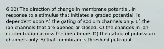 6 33) The direction of change in membrane potential, in response to a stimulus that initiates a graded potential, is dependent upon A) the gating of sodium channels only. B) the ion channels that are opened or closed. C) the changes in ion concentration across the membrane. D) the gating of potassium channels only. E) that membrane's threshold potential.