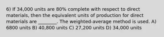 6) If 34,000 units are 80% complete with respect to direct materials, then the equivalent units of production for direct materials are ________. The weighted-average method is used. A) 6800 units B) 40,800 units C) 27,200 units D) 34,000 units