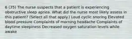 6 (35) The nurse suspects that a patient is experiencing obstructive sleep apnea. What did the nurse most likely assess in this patient? (Select all that apply.) Loud cyclic snoring Elevated blood pressure Complaints of morning headache Complaints of daytime sleepiness Decreased oxygen saturation levels while awake