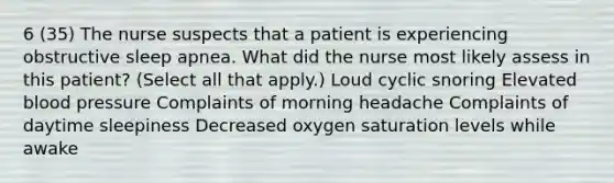 6 (35) The nurse suspects that a patient is experiencing obstructive sleep apnea. What did the nurse most likely assess in this patient? (Select all that apply.) Loud cyclic snoring Elevated blood pressure Complaints of morning headache Complaints of daytime sleepiness Decreased oxygen saturation levels while awake