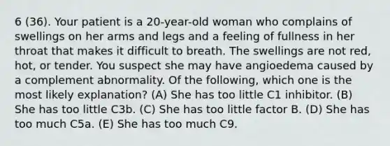 6 (36). Your patient is a 20-year-old woman who complains of swellings on her arms and legs and a feeling of fullness in her throat that makes it difficult to breath. The swellings are not red, hot, or tender. You suspect she may have angioedema caused by a complement abnormality. Of the following, which one is the most likely explanation? (A) She has too little C1 inhibitor. (B) She has too little C3b. (C) She has too little factor B. (D) She has too much C5a. (E) She has too much C9.