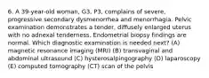 6. A 39-year-old woman, G3, P3, complains of severe, progressive secondary dysmenorrhea and menorrhagia. Pelvic examination demonstrates a tender, diffusely enlarged uterus with no adnexal tenderness. Endometrial biopsy findings are normal. Which diagnostic examination is needed next? (A) magnetic resonance imaging (MRI) (B) transvaginal and abdominal ultrasound (C) hysterosalpingography (D) laparoscopy (E) computed tomography (CT) scan of the pelvis