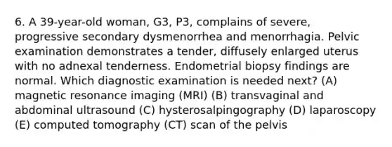 6. A 39-year-old woman, G3, P3, complains of severe, progressive secondary dysmenorrhea and menorrhagia. Pelvic examination demonstrates a tender, diffusely enlarged uterus with no adnexal tenderness. Endometrial biopsy findings are normal. Which diagnostic examination is needed next? (A) magnetic resonance imaging (MRI) (B) transvaginal and abdominal ultrasound (C) hysterosalpingography (D) laparoscopy (E) computed tomography (CT) scan of the pelvis