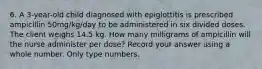 6. A 3-year-old child diagnosed with epiglottitis is prescribed ampicillin 50mg/kg/day to be administered in six divided doses. The client weighs 14.5 kg. How many milligrams of ampicillin will the nurse administer per dose? Record your answer using a whole number. Only type numbers.