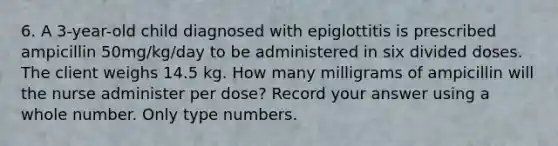 6. A 3-year-old child diagnosed with epiglottitis is prescribed ampicillin 50mg/kg/day to be administered in six divided doses. The client weighs 14.5 kg. How many milligrams of ampicillin will the nurse administer per dose? Record your answer using a whole number. Only type numbers.