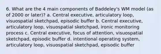 6. What are the 4 main components of Baddeley's WM model (as of 2000 or later)? a. Central executive, articulatory loop, visuospatial sketchpad, episodic buffer b. Central executive, articulatory loop, visuospatial sketchpad, ironic monitoring process c. Central executive, focus of attention, visuospatial sketchpad, episodic buffer d. intentional operating system, articulatory loop, visuospatial sketchpad, episodic buffer