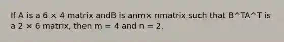 If A is a 6 × 4 matrix andB is anm× nmatrix such that B^TA^T is a 2 × 6 matrix, then m = 4 and n = 2.