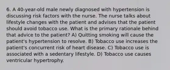 6. A 40-year-old male newly diagnosed with hypertension is discussing risk factors with the nurse. The nurse talks about lifestyle changes with the patient and advises that the patient should avoid tobacco use. What is the primary rationale behind that advice to the patient? A) Quitting smoking will cause the patient's hypertension to resolve. B) Tobacco use increases the patient's concurrent risk of heart disease. C) Tobacco use is associated with a sedentary lifestyle. D) Tobacco use causes ventricular hypertrophy.