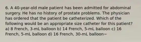 6. A 40-year-old male patient has been admitted for abdominal surgery. He has no history of prostate problems. The physician has ordered that the patient be catheterized. Which of the following would be an appropriate size catheter for this patient? a) 8 French, 3-mL balloon b) 14 French, 5-mL balloon c) 16 French, 5-mL balloon d) 16 French, 30-mL balloon~