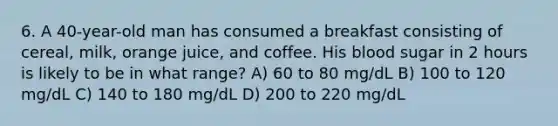 6. A 40-year-old man has consumed a breakfast consisting of cereal, milk, orange juice, and coffee. His blood sugar in 2 hours is likely to be in what range? A) 60 to 80 mg/dL B) 100 to 120 mg/dL C) 140 to 180 mg/dL D) 200 to 220 mg/dL