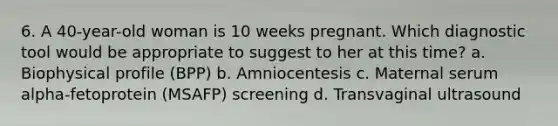 6. A 40-year-old woman is 10 weeks pregnant. Which diagnostic tool would be appropriate to suggest to her at this time? a. Biophysical profile (BPP) b. Amniocentesis c. Maternal serum alpha-fetoprotein (MSAFP) screening d. Transvaginal ultrasound