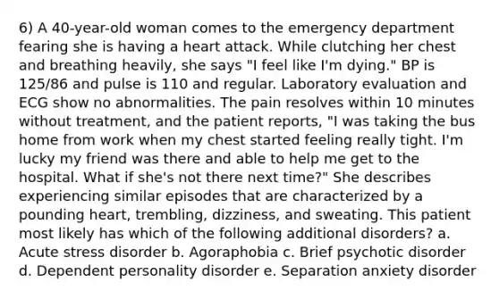 6) A 40-year-old woman comes to the emergency department fearing she is having a heart attack. While clutching her chest and breathing heavily, she says "I feel like I'm dying." BP is 125/86 and pulse is 110 and regular. Laboratory evaluation and ECG show no abnormalities. The pain resolves within 10 minutes without treatment, and the patient reports, "I was taking the bus home from work when my chest started feeling really tight. I'm lucky my friend was there and able to help me get to the hospital. What if she's not there next time?" She describes experiencing similar episodes that are characterized by a pounding heart, trembling, dizziness, and sweating. This patient most likely has which of the following additional disorders? a. Acute stress disorder b. Agoraphobia c. Brief psychotic disorder d. Dependent personality disorder e. Separation anxiety disorder