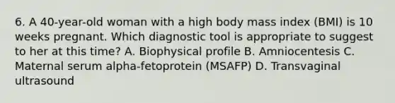 6. A 40-year-old woman with a high body mass index (BMI) is 10 weeks pregnant. Which diagnostic tool is appropriate to suggest to her at this time? A. Biophysical profile B. Amniocentesis C. Maternal serum alpha-fetoprotein (MSAFP) D. Transvaginal ultrasound