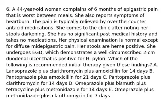 6. A 44-year-old woman complains of 6 months of epigastric pain that is worst between meals. She also reports symptoms of heartburn. The pain is typically relieved by over-the-counter antacid medications. She comes to the clinic after noting her stools darkening. She has no significant past medical history and takes no medications. Her physical examination is normal except for diffuse midepigastric pain. Her stools are heme positive. She undergoes EGD, which demonstrates a well-circumscribed 2-cm duodenal ulcer that is positive for H. pylori. Which of the following is recommended initial therapy given these findings? A. Lansoprazole plus clarithromycin plus amoxicillin for 14 days B. Pantoprazole plus amoxicillin for 21 days C. Pantoprazole plus clarithromycin for 14 days D. Omeprazole plus bismuth plus tetracycline plus metronidazole for 14 days E. Omeprazole plus metronidazole plus clarithromycin for 7 days