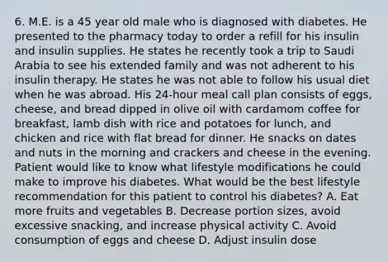 6. M.E. is a 45 year old male who is diagnosed with diabetes. He presented to the pharmacy today to order a refill for his insulin and insulin supplies. He states he recently took a trip to Saudi Arabia to see his extended family and was not adherent to his insulin therapy. He states he was not able to follow his usual diet when he was abroad. His 24-hour meal call plan consists of eggs, cheese, and bread dipped in olive oil with cardamom coffee for breakfast, lamb dish with rice and potatoes for lunch, and chicken and rice with flat bread for dinner. He snacks on dates and nuts in the morning and crackers and cheese in the evening. Patient would like to know what lifestyle modifications he could make to improve his diabetes. What would be the best lifestyle recommendation for this patient to control his diabetes? A. Eat more fruits and vegetables B. Decrease portion sizes, avoid excessive snacking, and increase physical activity C. Avoid consumption of eggs and cheese D. Adjust insulin dose