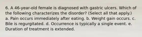 6. A 46-year-old female is diagnosed with gastric ulcers. Which of the following characterizes the disorder? (Select all that apply.) a. Pain occurs immediately after eating. b. Weight gain occurs. c. Bile is regurgitated. d. Occurrence is typically a single event. e. Duration of treatment is extended.