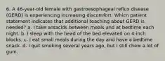 6. A 46-year-old female with gastroesophageal reflux disease (GERD) is experiencing increasing discomfort. Which patient statement indicates that additional teaching about GERD is needed? a. I take antacids between meals and at bedtime each night. b. I sleep with the head of the bed elevated on 4-inch blocks. c. I eat small meals during the day and have a bedtime snack. d. I quit smoking several years ago, but I still chew a lot of gum.