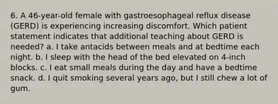 6. A 46-year-old female with gastroesophageal reflux disease (GERD) is experiencing increasing discomfort. Which patient statement indicates that additional teaching about GERD is needed? a. I take antacids between meals and at bedtime each night. b. I sleep with the head of the bed elevated on 4-inch blocks. c. I eat small meals during the day and have a bedtime snack. d. I quit smoking several years ago, but I still chew a lot of gum.