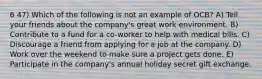 6 47) Which of the following is not an example of OCB? A) Tell your friends about the company's great work environment. B) Contribute to a fund for a co-worker to help with medical bills. C) Discourage a friend from applying for a job at the company. D) Work over the weekend to make sure a project gets done. E) Participate in the company's annual holiday secret gift exchange.