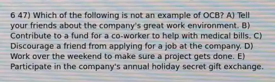 6 47) Which of the following is not an example of OCB? A) Tell your friends about the company's great work environment. B) Contribute to a fund for a co-worker to help with medical bills. C) Discourage a friend from applying for a job at the company. D) Work over the weekend to make sure a project gets done. E) Participate in the company's annual holiday secret gift exchange.