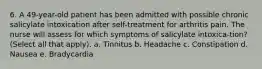 6. A 49-year-old patient has been admitted with possible chronic salicylate intoxication after self-treatment for arthritis pain. The nurse will assess for which symptoms of salicylate intoxica-tion? (Select all that apply). a. Tinnitus b. Headache c. Constipation d. Nausea e. Bradycardia