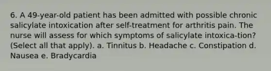 6. A 49-year-old patient has been admitted with possible chronic salicylate intoxication after self-treatment for arthritis pain. The nurse will assess for which symptoms of salicylate intoxica-tion? (Select all that apply). a. Tinnitus b. Headache c. Constipation d. Nausea e. Bradycardia