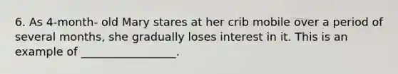 6. As 4-month- old Mary stares at her crib mobile over a period of several months, she gradually loses interest in it. This is an example of _________________.