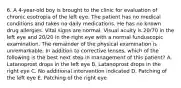 6. A 4-year-old boy is brought to the clinic for evaluation of chronic esotropia of the left eye. The patient has no medical conditions and takes no daily medications. He has no known drug allergies. Vital signs are normal. Visual acuity is 20/70 in the left eye and 20/20 in the right eye with a normal funduscopic examination. The remainder of the physical examination is unremarkable. In addition to corrective lenses, which of the following is the best next step in management of this patient? A. Latanoprost drops in the left eye B. Latanoprost drops in the right eye C. No additional intervention indicated D. Patching of the left eye E. Patching of the right eye