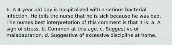 6. A 4-year-old boy is hospitalized with a serious bacterial infection. He tells the nurse that he is sick because he was bad. The nurses best interpretation of this comment is that it is: a. A sign of stress. b. Common at this age. c. Suggestive of maladaptation. d. Suggestive of excessive discipline at home.