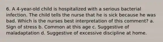 6. A 4-year-old child is hospitalized with a serious bacterial infection. The child tells the nurse that he is sick because he was bad. Which is the nurses best interpretation of this comment? a. Sign of stress b. Common at this age c. Suggestive of maladaptation d. Suggestive of excessive discipline at home.