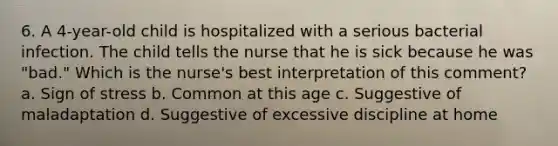 6. A 4-year-old child is hospitalized with a serious bacterial infection. The child tells the nurse that he is sick because he was "bad." Which is the nurse's best interpretation of this comment? a. Sign of stress b. Common at this age c. Suggestive of maladaptation d. Suggestive of excessive discipline at home