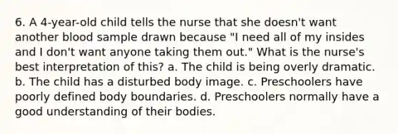 6. A 4-year-old child tells the nurse that she doesn't want another blood sample drawn because "I need all of my insides and I don't want anyone taking them out." What is the nurse's best interpretation of this? a. The child is being overly dramatic. b. The child has a disturbed body image. c. Preschoolers have poorly defined body boundaries. d. Preschoolers normally have a good understanding of their bodies.