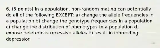 6. (5 points) In a population, non-random mating can potentially do all of the following EXCEPT: a) change the allele frequencies in a population b) change the genotype frequencies in a population c) change the distribution of phenotypes in a population d) expose deleterious recessive alleles e) result in inbreeding depression