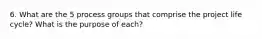 6. What are the 5 process groups that comprise the project life cycle? What is the purpose of each?