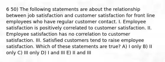 6 50) The following statements are about the relationship between job satisfaction and customer satisfaction for front line employees who have regular customer contact. I. Employee satisfaction is positively correlated to customer satisfaction. II. Employee satisfaction has no correlation to customer satisfaction. III. Satisfied customers tend to raise employee satisfaction. Which of these statements are true? A) I only B) II only C) III only D) I and III E) II and III