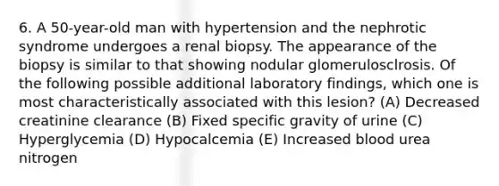 6. A 50-year-old man with hypertension and the nephrotic syndrome undergoes a renal biopsy. The appearance of the biopsy is similar to that showing nodular glomerulosclrosis. Of the following possible additional laboratory findings, which one is most characteristically associated with this lesion? (A) Decreased creatinine clearance (B) Fixed specific gravity of urine (C) Hyperglycemia (D) Hypocalcemia (E) Increased blood urea nitrogen