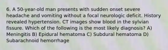 6. A 50-year-old man presents with sudden onset severe headache and vomiting without a focal neurologic deficit. History revealed hypertension. CT images show blood in the sylvian fissure. Which of the following is the most likely diagnosis? A) Meningitis B) Epidural hematoma C) Subdural hematoma D) Subarachnoid hemorrhage